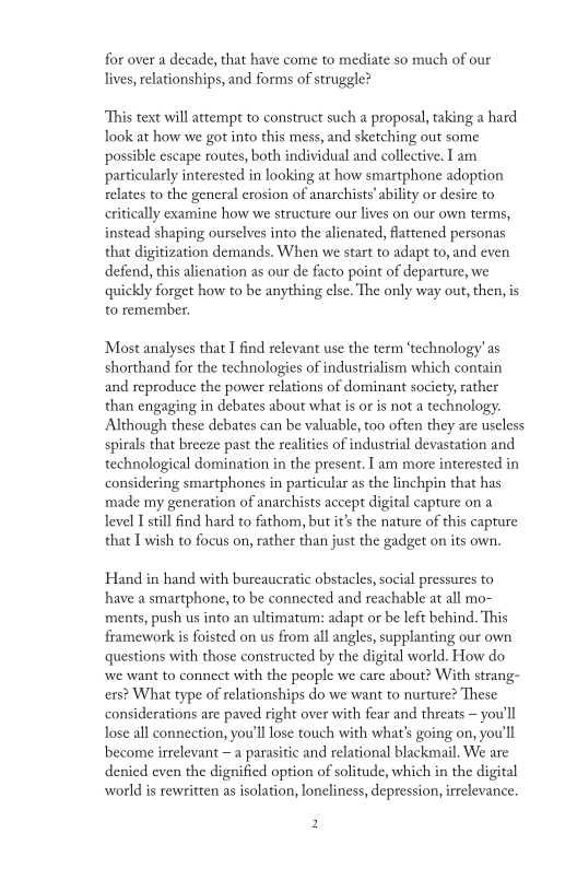 for over a decade, that have come to mediate so much of our
lives, relationships, and forms of struggle?

This text will attempt to construct such a proposal, taking a hard
look at how we got into this mess, and sketching out some
possible escape routes, both individual and collective. I am
particularly interested in looking at how smartphone adoption
relates to the general erosion of anarchists’ ability or desire to
critically examine how we structure our lives on our own terms,
instead shaping ourselves into the alienated, flattened personas
that digitization demands, When we start to adapt to, and even
defend, this alienation as our de facto point of departure, we
quickly forget how to be anything else. The only way out, then, is
to remember.

‘Most analyses that I find relevant use the term ‘technology’ as
shorthand for the technologies of industrialism which contain
and reproduce the power relations of dominant society, rather
than engaging in debates about what is or is not a technology.
Although these debates can be valuable, too often they are useless
spirals that breeze past the realities of industrial devastation and
technological domination in the present. I am more interested in
considering smartphones in particular as the linchpin that has
made my generation of anarchists accept digital capture on a
level I still find hard to fathom, but it’s the nature of this capture
that I wish to focus on, rather than just the gadget on its own,

Hand in hand with bureaucratic obstacles, social pressures to
have a smartphone, to be connected and reachable at all mo-
ments, push us into an ultimatum: adapt or be left behind. This
framework is foisted on us from all angles, supplanting our own
questions with those constructed by the digital world. How do
‘we want to connect with the people we care about? With strang-
cers? What type of relationships do we want to nurture? These
considerations are paved right over with fear and threats — you'll
lose all connection, you'll lose touch with what's going on, you'll
become irrelevant ~ a parasitic and relational blackmail. We are
denied even the dignified option of solitude, which in the digital
world is rewritten as isolation, loneliness, depression, irrelevance,

 

  

 

2
